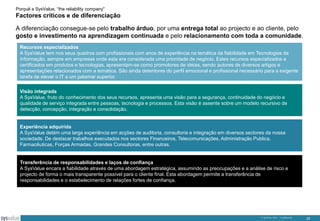 Porquê a SysValue, “the reliability company”

Factores críticos e de diferenciação
A diferenciação consegue-se pelo trabalho árduo, por uma entrega total ao projecto e ao cliente, pelo
gosto e investimento na aprendizagem continuada e pelo relacionamento com toda a comunidade.
Recursos especializados
A SysValue tem nos seus quadros com profissionais com anos de experiência na temática da fiabilidade em Tecnologias da
Informação, sempre em empresas onde esta era considerada uma prioridade de negócio. Estes recursos especializados e
certificados em produtos e tecnologias, apresentam-se como promotores de ideias, sendo autores de diversos artigos e
apresentações relacionados com a temática. São ainda detentores do perfil emocional e profissional necessário para a exigente
tarefa de elevar o IT a um patamar superior.
Visão integrada
A SysValue, fruto do conhecimento dos seus recursos, apresenta uma visão para a segurança, continuidade do negócio e
qualidade de serviço integrada entre pessoas, tecnologia e processos. Esta visão é assente sobre um modelo recursivo de
detecção, concepção, integração e consolidação.

Experiência adquirida
A SysValue detém uma larga experiência em acções de auditoria, consultoria e integração em diversos sectores da nossa
sociedade. De destacar trabalhos executados nos sectores Financeiros, Telecomunicações, Administração Publica,
Farmacêuticas, Forças Armadas, Grandes Consultoras, entre outras.

Transferência de responsabilidades e laços de confiança
A SysValue encara a fiabilidade através de uma abordagem estratégica, assumindo as preocupações e a análise de risco e
projecto de forma o mais transparente possível para o cliente final. Esta abordagem permite a transferência de
responsabilidades e o estabelecimento de relações fortes de confiança.

© SysValue 2013 – Confidencial.

25

 