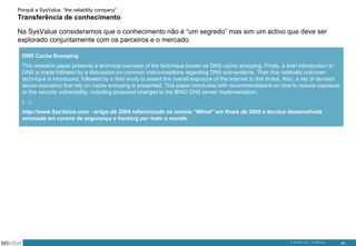 Porquê a SysValue, “the reliability company”

Transferência de conhecimento
Na SysValue consideramos que o conhecimento não é “um segredo” mas sim um activo que deve ser
explorado conjuntamente com os parceiros e o mercado.
DNS Cache Snooping
This research paper presents a technical overview of the technique known as DNS cache snooping. Firstly, a brief introduction to
DNS is made followed by a discussion on common misconceptions regarding DNS sub-systems. Then this relatively unknown
technique is introduced, followed by a field study to assert the overall exposure of the Internet to this threat. Also, a set of devised
abuse scenarios that rely on cache snooping is presented. This paper concludes with recommendations on how to reduce exposure
to this security vulnerability, including proposed changes to the BIND DNS server implementation.

(…)
http://www.SysValue.com - artigo de 2004 referenciado na revista “Wired” em finais de 2005 e técnica desenvolvida
ensinada em cursos de segurança e hacking por todo o mundo

© SysValue 2013 – Confidencial.

26

 