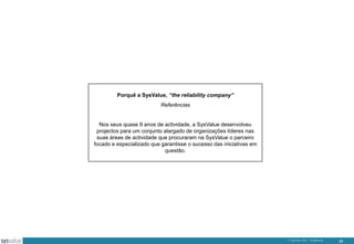 Porquê a SysValue, “the reliability company”
Referências

Nos seus quase 9 anos de actividade, a SysValue desenvolveu
projectos para um conjunto alargado de organizações líderes nas
suas áreas de actividade que procuraram na SysValue o parceiro
focado e especializado que garantisse o sucesso das iniciativas em
questão.

© SysValue 2013 – Confidencial.

28

 