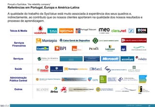 Porquê a SysValue, “the reliability company”

Referências em Portugal, Europa e América-Latina
A qualidade do trabalho da SysValue está muito associada à experiência dos seus quadros e,
indirectamente, ao contributo que os nossos clientes aportaram na qualidade dos nossos resultados e
processo de aprendizagem.
Telcos & Media

Serviços
Financeiros

Serviços

Saúde

Administração
Pública Central

Outros

© SysValue 2013 – Confidencial.

29

 