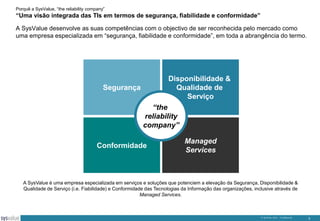 Porquê a SysValue, “the reliability company”

“Uma visão integrada das TIs em termos de segurança, fiabilidade e conformidade”
A SysValue desenvolve as suas competências com o objectivo de ser reconhecida pelo mercado como
uma empresa especializada em “segurança, fiabilidade e conformidade”, em toda a abrangência do termo.

Disponibilidade &
Qualidade de
Serviço

Segurança

“the
reliability
company”

Conformidade

Managed
Services

A SysValue é uma empresa especializada em serviços e soluções que potenciem a elevação da Segurança, Disponibilidade &
Qualidade de Serviço (i.e. Fiabilidade) e Conformidade das Tecnologias da Informação das organizações, inclusive através de
Managed Services.

© SysValue 2013 – Confidencial.

3

 