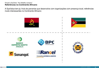 Porquê a SysValue, “the reliability company”

Referências no Continente Africano
A SysValue tem já, fruto de parcerias que desenvolve com organizações com presença local, referências
muito interessantes no Continente Africano

© SysValue 2013 – Confidencial.

30

 