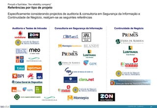 Porquê a SysValue, “the reliability company”

Referências por tipo de projeto
Especificamente considerando projectos de auditoria & consultoria em Segurança da Informação e
Continuidade de Negócio, realçam-se as seguintes referências

Auditoria e Testes de Intrusão

Consultoria em Segurança da Informação

Continuidade de Negócio

© SysValue 2013 – Confidencial.

31

 
