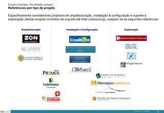 Porquê a SysValue, “the reliability company”

Referências por tipo de projeto
Especificamente considerando projectos de arquitecturação, instalação & configuração e suporte à
exploração (desde simples contratos de suporte até total outsourcing), realçam-se as seguintes referências
Arquitecturação

Instalação e Configuração

Exploração

© SysValue 2013 – Confidencial.

32

 