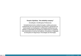Porquê a SysValue, “the reliability company”
Acreditação e Certificações Profissionais
Complementarmente à sólida formação e válidos percursos
profissionais dos seus elementos mais séniores, apresentam-se
nesta secção as acreditações e certificações profissionais que
atestam a capacidade da SysValue em desenvolver os projectos
mais ambiciosos em termos de Auditoria, Consultoria e Integração
de Soluções em Segurança e Tecnologias da Informação.

© SysValue 2013 – Confidencial.

33

 