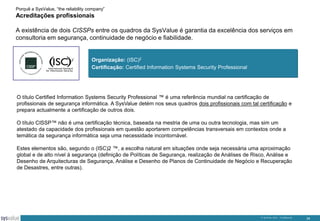 Porquê a SysValue, “the reliability company”

Acreditações profissionais
A existência de dois CISSPs entre os quadros da SysValue é garantia da excelência dos serviços em
consultoria em segurança, continuidade de negócio e fiabilidade.

Organização: (ISC)2
Certificação: Certified Information Systems Security Professional

O título Certified Information Systems Security Professional ™ é uma referência mundial na certificação de
profissionais de segurança informática. A SysValue detém nos seus quadros dois profissionais com tal certificação e
prepara actualmente a certificação de outros dois.
O título CISSP™ não é uma certificação técnica, baseada na mestria de uma ou outra tecnologia, mas sim um
atestado da capacidade dos profissionais em questão aportarem competências transversais em contextos onde a
temática da segurança informática seja uma necessidade incontornável.

Estes elementos são, segundo o (ISC)2 ™, a escolha natural em situações onde seja necessária uma aproximação
global e de alto nível à segurança (definição de Políticas de Segurança, realização de Análises de Risco, Análise e
Desenho de Arquitecturas de Segurança, Análise e Desenho de Planos de Continuidade de Negócio e Recuperação
de Desastres, entre outras).

© SysValue 2013 – Confidencial.

34

 