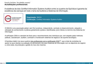 Porquê a SysValue, “the reliability company”

Acreditações profissionais
A existência de dois Certified Information Systems Auditors entre os quadros da SysValue é garantia da
excelência dos serviços em todo o tema da Auditoria a Sistemas de Informação.

Organização: ISACA
Certificação: Certified Information Systems Auditor

O ISACA é uma associação global, sem fins lucrativos, independente, centrada no desenvolvimento, adopção e
utilização de conhecimento e práticas globalmente aceites e identificadas como líderes no domínio dos Sistemas de
Informação.
A cerficação CISA é o standard de facto para o reconhecimento dos indivíduos que, com respeito pelas melhores
práticas, caracterizam, auditam, controlam e monitorizam sistemas de negócio e de suporte tecnológico.
A SysValue detém nos seus quadros dois profissionais com a certificação CISA™, que a dota de condições de
apoiar os seus clientes na avaliação do alinhamento dos seus Sistemas de Informação com os objectivos de negócio
e, entre estes, da protecção e gestão do risco dos mesmos.

© SysValue 2013 – Confidencial.

35

 