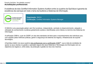 Porquê a SysValue, “the reliability company”

Acreditações profissionais
A existência de dois Certified Information Systems Auditors entre os quadros da SysValue é garantia da
excelência dos serviços em todo o tema da Auditoria a Sistemas de Informação.

Organização: ISACA
Certificação: Certified Information Systems Manager

O ISACA é uma associação global, sem fins lucrativos, independente, centrada no desenvolvimento, adopção e
utilização de conhecimento e práticas globalmente aceites e identificadas como líderes no domínio dos Sistemas de
Informação.
A cerficação CISM é, a par do CISSP, um dos dois standards de facto para o reconhecimento dos indivíduos que,
com respeito pelas melhores práticas, gerem a segurança de sistemas de negócio, infraestruturas de suporte
tecnológico.

A SysValue detém nos seus quadros dois profissionais com a certificação CISM™, que a dota de condições de
apoiar os seus clientes na gestão e operação segura dos seus Sistemas e Tecnologias de Informação com os
objectivos de negócio e, entre estes, da protecção e gestão do risco dos mesmos.

© SysValue 2013 – Confidencial.

36

 