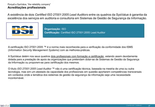 Porquê a SysValue, “the reliability company”

Acreditações profissionais
A existência de dois Certified ISO 27001:2005 Lead Auditors entre os quadros da SysValue é garantia da
excelência dos serviços em auditoria e consultoria em Sistemas de Gestão de Segurança da Informação.

Organização: ISO
Certificação: Certified ISO 27001:2005 Lead Auditor

A certificação ISO 27001:2005 ™ é a norma mais reconhecida para a verificação da conformidade dos ISMS
(Information Security Management Systems) com as melhores-práticas.
A SysValue detém nos seus quadros dois profissionais com formação e certificação, estando assim devidamente
dotada para a prestação de apoio às organizações que pretendam dotar-se de Sistemas de Gestão da Segurança
da Informação ou proporem-se para certificação dos mesmos.
O título ISO 27001:2005 Lead Auditor ™ não é uma certificação técnica, baseada na mestria de uma ou outra
tecnologia, mas sim um atestado da capacidade dos profissionais em questão aportarem competências transversais
em contextos onde a temática dos sistemas de gestão da segurança da informação seja uma necessidade
incontornável.

© SysValue 2013 – Confidencial.

37

 