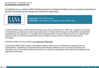 Porquê a SysValue, “the reliability company”

Acreditações profissionais
A existência de um membro GIAC Certified (Systems and Network Auditor) entre os quadros da SysValue é
garantia da excelência dos serviços de auditoria em segurança.

Organização: The SANS Institute
Certificação: GIAC Systems and Network Auditor (GSNA) Gold

O SANS Institute fundou o GIAC (Global Information Assurance Certification) em 1999, com o objectivo de colmatar
a necessidade que empresas e outras organizações têm em validar de forma segura e independente competências
de profissionais de segurança IT. O propósito das certificações GIAC é fornecer garantias de que um determinado
indivíduo possui um nível de conhecimentos técnicos sólidos em áreas chave no campo da segurança da
informação.
A SysValue detém nos seus quadros um profissional GSNA Gold.

A certificação GSNA (GIAC Systems and Network Auditor) certifica que um profissional de segurança tem os
conhecimentos, experiência e capacidade técnica para efectuar análises de risco no campo da segurança da
informação, bem como realizar auditorias técnicas a um conjunto de tecnologias chave essenciais à segurança dos
sistemas de informação.

© SysValue 2013 – Confidencial.

38

 