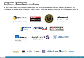 Porquê a SysValue, “the reliability company”

Certificações e Especializações tecnológicas
A SysValue detém um conjunto de certificações de fabricantes que atestam a sua competência na
prestação de serviços de instalação, configuração, optimização e migração de produtos destes últimos.

© SysValue 2013 – Confidencial.

40

 