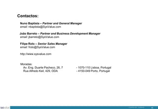 Contactos:
Nuno Baptista – Partner and General Manager
email: nbaptista@SysValue.com
João Barreto – Partner and Business Development Manager
email: jbarreto@SysValue.com
Filipe Rolo – Senior Sales Manager
email: frolo@SysValue.com
http://www.sysvalue.com

Moradas:
Av. Eng. Duarte Pacheco, 26, 7
Rua Alfredo Keil, 429, ODA

- 1070-110 Lisboa, Portugal
- 4150-049 Porto, Portugal

© SysValue 2013 – Confidencial.

42

 