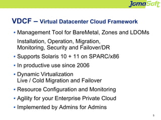 5
VDCF – Virtual Datacenter Cloud Framework
Management Tool for BareMetal, Zones and LDOMs
Installation, Operation, Migrat...