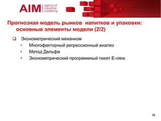 Прогнозная модель рынков напитков и упаковки:
  основные элементы модели (2/2)
    Эконометрический механизм
     •  Многофакторный регрессионный анализ
     •  Метод Дельфи
     •  Эконометрический программный пакет E-view.




                                                     10
 