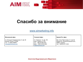 Спасибо за внимание
                                        www.aimarketing.info

Московский офис:                              Головной офис:                  Кривой Рог офис:

Ул. Большая Академическая, 9, оф. 56          Ул. Семашко, 13, оф. 104        Вул. 22-го Партсъезда, 21, оф. 64
Москва, Россия, 127299                        Киев, Украина, 01135            Кривой Рог, Дніпропетровская обл.,
тел.: +7 (495) 9799671                        тел.: +380 44 592 8181          50065, Украина
russia@aimarketing.info                       факс.: +380 44 424 4263         тел.: +380 56 471 2120
                                              ua@aimarketing.info




                                       Агентство Индустриального Маркетинга
 
