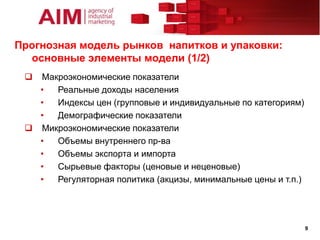Прогнозная модель рынков напитков и упаковки:
  основные элементы модели (1/2)
  Макроэкономические показатели
   •  Реальные доходы населения
   •  Индексы цен (групповые и индивидуальные по категориям)
   •  Демографические показатели
  Микроэкономические показатели
   •  Объемы внутреннего пр-ва
   •  Объемы экспорта и импорта
   •  Сырьевые факторы (ценовые и неценовые)
   •  Регуляторная политика (акцизы, минимальные цены и т.п.)




                                                                9
 