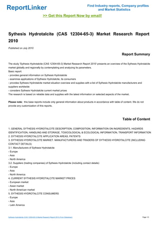 Find Industry reports, Company profiles
ReportLinker                                                                                  and Market Statistics
                                             >> Get this Report Now by email!



Sythesis Hydrotalcite (CAS 12304-65-3) Market Research Report
2010
Published on July 2010

                                                                                                            Report Summary

The study 'Sythesis Hydrotalcite (CAS 12304-65-3) Market Research Report 2010' presents an overview of the Sythesis Hydrotalcite
market globally and regionally by contemplating and analyzing its parameters.
Basic report:
- provides general information on Sythesis Hydrotalcite
- examines applications of Sythesis Hydrotalcite, its consumers
- provides Sythesis Hydrotalcite market situation overview and supplies with a list of Sythesis Hydrotalcite manufacturers and
suppliers worldwide
- considers Sythesis Hydrotalcite current market prices
The research is based on reliable data and supplies with the latest information on selected aspects of the market.


Please note: this base reports include only general information about products in accordance with table of content. We do not
provide any customization of this reports.




                                                                                                             Table of Content

1. GENERAL SYTHESIS HYDROTALCITE DESCRIPTION, COMPOSITION, INFORMATION ON INGREDIENTS, HAZARDS
IDENTIFICATION, HANDLING AND STORAGE, TOXICOLOGICAL & ECOLOGICAL INFORMATION, TRANSPORT INFORMATION
2. SYTHESIS HYDROTALCITE APPLICATION AREAS, PATENTS
3. SYTHESIS HYDROTALCITE MARKET. MANUFACTURERS AND TRADERS OF SYTHESIS HYDROTALCITE (INCLUDING
CONTACT DETAILS)
3.1. Manufacturers of Sythesis Hydrotalcite
- Europe
- Asia
- North America
3.2. Suppliers (trading companies) of Sythesis Hydrotalcite (including contact details)
- Europe
- Asia
- North America
4. CURRENT SYTHESIS HYDROTALCITE MARKET PRICES
- European market
- Asian market
- North American market
5. SYTHESIS HYDROTALCITE CONSUMERS
- Europe
- Asia
- Latin America



Sythesis Hydrotalcite (CAS 12304-65-3) Market Research Report 2010 (From Slideshare)                                             Page 1/3
 