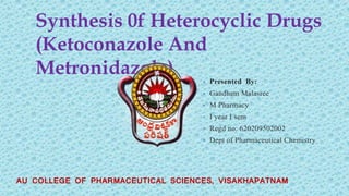 Synthesis 0f Heterocyclic Drugs
(Ketoconazole And
Metronidazole) • Presented By:
• Gandham Malasree
• M Pharmacy
• I year I sem
• Regd no: 620209502002
• Dept of Pharmaceutical Chemistry
AU COLLEGE OF PHARMACEUTICAL SCIENCES, VISAKHAPATNAM
 