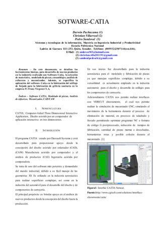 Resumen – En este documento, se detallan las
herramientas básicas, para desarrollo de nuevos productos
en la industria realizado con Software Catia, la selección
de materiales, modelado de piezas, ensamblajes, análisis de
esfuerzos y mecanizados. Además, se especifica la
aplicación del software Catia en la fabricación del utillaje
de forjado para la fabricación de grifería sanitaria en la
empresa Fv Franz Viegener S.A,
Índices – Software CATIA, Modelado de piezas, Análisis
de esfuerzos, Mecanizados, CAD/CAM
I. NOMENCLATURA
CATIA: Computer-Aided Three Dimensional Interactive
Application, Diseño asistido por un computador de
aplicación interactiva en tres dimensiones.
II. INTRODUCCIÓN
El programa CATIA creado por Dassault Systems y está
desarrollado para proporcionar apoyo desde la
concepción del diseño asistido por ordenador (CAD),
(CAM) Manufactura asistido por computador y el
análisis de productos (CAE) Ingeniería asistida por
computadora.
Se trata de uno del software más potentes y demandado
del mundo industrial, debido a su fácil manejo de las
geometrías 3D. Es utilizado en la industria aeronáutica
para realizar superficies complejas, así como en la
industria del automóvil para el desarrollo del diseño y de
componentes de carrocería.
El principal propósito es brindar apoyo en el análisis de
nuevos productos desde la concepción del diseño hasta la
producción.
En sus inicios fue desarrollado para la industria
aeronáutica para el modelado y fabricación de piezas
ya que manejan superficies complejas, debido a su
versatilidad es actualmente empleado en la industria
automotriz para el diseño y desarrollo de utillajes para
los componentes de carrocería. .
Adicionalmente CATIA nos permite realizar interfaces
con VERICUT directamente, el cual nos permite
realizar la simulación de mecanizado CNC, simulando el
movimiento de la herramienta durante el proceso de
eliminación de material, en procesos de taladrado y
fresado permitiendo optimizar programas NC o formato
de código G postprocesado, reducción de tiempos de
fabricación, cantidad de piezas merma o desechadas,
herramientas rotas y posible colisión durante el
mecanizado. [1]
Figura1: Interfaz CATIA-Vericut.
Fuente:http://www.cgtech.com/solutions/interface-
showrooms/catia/
SOTWARE-CATIA
Darwin Pachacama (1)
Christian Villarreal (2)
Pedro Sandoval (3)
Sistemas y tecnologías de la información, Maestría en Ingeniería Industrial y Productividad
Escuela Politécnica Nacional
Ladrón de Guevara E11-253, Quito, Ecuador. Teléfono: (005932)2507144(ext.446).
E-Mail: (1) andersn383@hotmail.com
(2) christian.villa201191@gmail.com
(3) sandovalpedroch@gmail.com
 