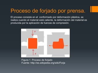Proceso de forjado por prensa.
Figura 1 Proceso de forjado
Fuente: http://es.wikipedia.org/wiki/Forja
El proceso consiste en el conformado por deformación plástica, se
realiza cuando el material está caliente, la deformación del material es
producida por la aplicación de fuerzas de compresión.
 