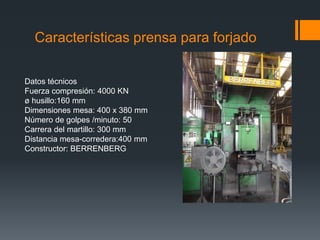 Características prensa para forjado
Datos técnicos
Fuerza compresión: 4000 KN
ø husillo:160 mm
Dimensiones mesa: 400 x 380 mm
Número de golpes /minuto: 50
Carrera del martillo: 300 mm
Distancia mesa-corredera:400 mm
Constructor: BERRENBERG
 