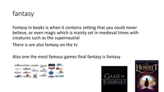 fantasy
Fantasy in books is when it contains setting that you could never
believe, or even magic which is mainly set in medieval times with
creatures such as the supernautral
There is are also fantasy on the tv
Also one the most famous games final fantasy is fantasy
 