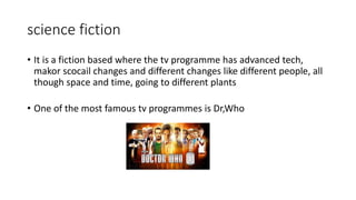 science fiction
• It is a fiction based where the tv programme has advanced tech,
makor scocail changes and different changes like different people, all
though space and time, going to different plants
• One of the most famous tv programmes is Dr,Who
 