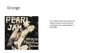 Grunge
It is a style of rock music which has
features of punk, rock and heavy
metal which was made popular in
the 1990’s.
 