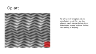 Op-art
Op-art is, small for optical art, and
uses illusion as art, there are also
absurct, mainly black and white, their
have hidden images, patterns, flashing
and swelling or wraping
 