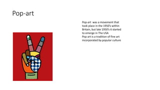 Pop-art
Pop-art was a movement that
took place in the 1950’s within
Britain, but late 1950’s it started
to emerge in The USA
Pop art is a tradition of fine art
incorporated by popular culture
 