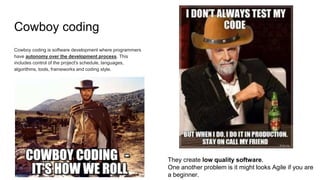 Cowboy coding
Cowboy coding is software development where programmers
have autonomy over the development process. This
includes control of the project's schedule, languages,
algorithms, tools, frameworks and coding style.
They create low quality software.
One another problem is it might looks Agile if you are
a beginner.
 