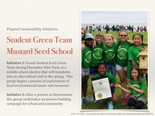 Proposed Sustainability Initiatives:
Student Green Team
Mustard Seed School
Initiative 1: Found student level Green
Team during December Mini-Term as a
middle school elective that will transform
into an after-school club in the spring. This
group begins a process of explorations of
local environmental issues and resources.
Initiative 2: After a process of discernment,
this group undertakes awareness building
campaign for school and community
Image Credit: http://www.customink.com/photos/system/images/32829/large/GreenTeamSummit2014.jpg?1425342955
 