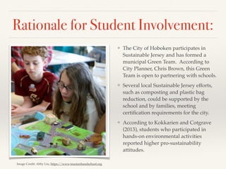 Rationale for Student Involvement:
❖ The City of Hoboken participates in
Sustainable Jersey and has formed a
municipal Green Team. According to
City Planner, Chris Brown, this Green
Team is open to partnering with schools.
❖ Several local Sustainable Jersey efforts,
such as composting and plastic bag
reduction, could be supported by the
school and by families, meeting
certiﬁcation requirements for the city.
❖ According to Kokkarien and Cotgrave
(2013), students who participated in
hands-on environmental activities
reported higher pro-sustainability
attitudes.
Image Credit: Abby Liu, https://www.mustardseedschool.org
 