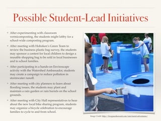 Possible Student-Lead Initiatives
❖ After experimenting with classroom
vermicomposting, the students might lobby for a
school-wide composting program.
❖ After meeting with Hoboken’s Green Team to
review the business plastic bag survey, the students
may sponsor a contest for local children to design a
reusable shopping bag to be sold in local businesses
and to school families.
❖ After participating in a hands-on Enviroscape
activity with the Watershed Ambassador, students
may create a campaign to reduce pollution in
stormwater runoff.
❖ After meeting with city planners to learn about
ﬂooding issues, the students may plant and
maintain a rain garden or rain barrels on the school
grounds.
❖ After meeting with City Hall representatives to hear
about the new local bike sharing program, students
may organize a bicycle celebration to encourage
families to cycle to and from school.
Image Credit: http://livegreenhoward.com/rain-barrel-adventures/
 