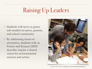 Raising Up Leaders
❖ Students will serve as green
role models for peers, parents,
and school community.
❖ By addressing issues of
awareness, students will, as
Posner and Kouzes (2002)
describe, inspire a shared
vision for environmental
concern and action.
Image Credit: Abby Liu, https://www.mustardseedschool.org
 