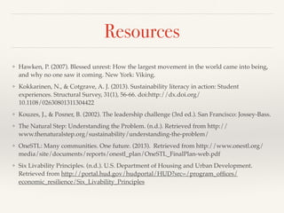 Resources
❖ Hawken, P. (2007). Blessed unrest: How the largest movement in the world came into being,
and why no one saw it coming. New York: Viking.
❖ Kokkarinen, N., & Cotgrave, A. J. (2013). Sustainability literacy in action: Student
experiences. Structural Survey, 31(1), 56-66. doi:http://dx.doi.org/
10.1108/02630801311304422
❖ Kouzes, J., & Posner, B. (2002). The leadership challenge (3rd ed.). San Francisco: Jossey-Bass.
❖ The Natural Step: Understanding the Problem. (n.d.). Retrieved from http://
www.thenaturalstep.org/sustainability/understanding-the-problem/
❖ OneSTL: Many communities. One future. (2013). Retrieved from http://www.onestl.org/
media/site/documents/reports/onestl_plan/OneSTL_FinalPlan-web.pdf
❖ Six Livability Principles. (n.d.). U.S. Department of Housing and Urban Development.
Retrieved from http://portal.hud.gov/hudportal/HUD?src=/program_ofﬁces/
economic_resilience/Six_Livability_Principles
 
