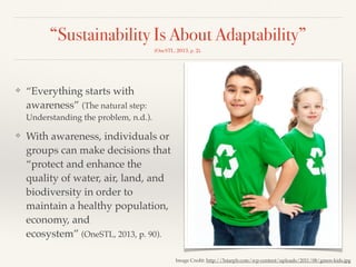 “Sustainability Is About Adaptability”
(OneSTL, 2013, p. 2).
❖ “Everything starts with
awareness” (The natural step:
Understanding the problem, n.d.).
❖ With awareness, individuals or
groups can make decisions that
“protect and enhance the
quality of water, air, land, and
biodiversity in order to
maintain a healthy population,
economy, and
ecosystem” (OneSTL, 2013, p. 90).
Image Credit: http://5starplr.com/wp-content/uploads/2011/08/green-kids.jpg
 