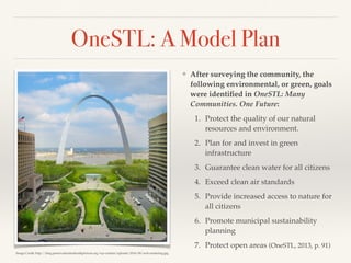 OneSTL: A Model Plan
❖ After surveying the community, the
following environmental, or green, goals
were identiﬁed in OneSTL: Many
Communities. One Future:
1. Protect the quality of our natural
resources and environment.
2. Plan for and invest in green
infrastructure
3. Guarantee clean water for all citizens
4. Exceed clean air standards
5. Provide increased access to nature for
all citizens
6. Promote municipal sustainability
planning
7. Protect open areas (OneSTL, 2013, p. 91)
Image Credit: http://blog.preservationleadershipforum.org/wp-content/uploads/2014/09/arch-rendering.jpg
 