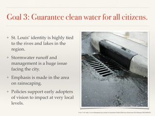 Goal 3: Guarantee clean water for all citizens.
❖ St. Louis’ identity is highly tied
to the rives and lakes in the
region.
❖ Stormwater runoff and
management is a huge issue
facing the city.
❖ Emphasis is made in the area
on rainscaping.
❖ Policies support early adopters
of vision to impact at very local
levels.
Image Credit: http://www.wilmingtonnc.gov/portals/0/documents/Public%20Services/Stormwater/SW%20images/DSCN0869.JPG
 