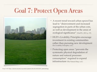 Goal 7: Protect Open Areas
❖ A recent trend toward urban sprawl has
lead to “disinvestment and increased
segregation in parts of the urban core,
as well as development in the areas of
ecological signiﬁcance” (OneSTL, 2013, p. 19).
❖ HUD’s Livability Principles encourage
investment in existing communities
rather than pursuing new development
(Six Livability Principles, n.d.).
❖ Protecting open areas “prevents the
systematic physical degradation of
nature and natural processes
consumption” required to expand
infrastructure (The Natural Step, n.d.).
Image Credit: http://cuer.law.cuny.edu/wp-content/uploads/2012/08/3635170107_aabfe31d45.jpg
 