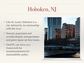 Hoboken, NJ
❖ Like St. Louis, Hoboken is a
city deﬁned by its relationship
with the river.
❖ Densely populated and
overdeveloped, transportation
and green space are key issues.
❖ OneSTL can serve as a
framework for
recommendations for
sustainability policy.
Image Credit: http://static01.nyt.com/images/2015/01/04/realestate/20150104-LIVING-slide-35WI/20150104-LIVING-slide-35WI-videoSixteenByNine1050-v2.jpg
 