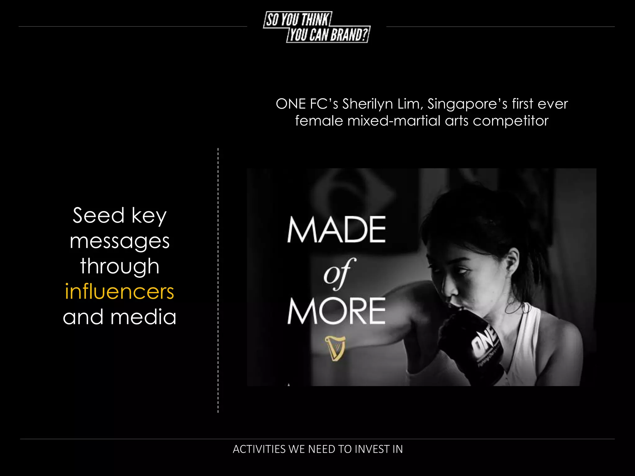 ACTIVITIES WE NEED TO INVEST IN
Seed key
messages
through
influencers
and media
ONE FC’s Sherilyn Lim, Singapore’s first ever
female mixed-martial arts competitor
 