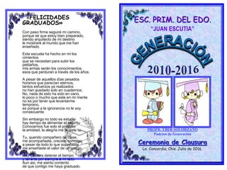 ESC. PRIM. DEL EDO.
“JUAN ESCUTIA”
PROFR. YBER SOLORZANO
Padrino de Generación
Ceremonia de Clausura
La Concordia, Chis. Julio de 2016.
«FELICIDADES
GRADUADOS»
Con paso firme seguiré mi camino,
porque sé que estoy bien preparado,
siendo arquitecto de mi destino
le mostraré al mundo que me han
enseñado.
Esta escuela ha hecho en mi los
cimientos
que se necesitan para subir los
peldaños,
mis armas serán los conocimientos,
esos que perduran a través de los años.
A pesar de aquellos días pesados
horarios que parecían eternos,
tantos esfuerzos ya realizados
no han quedado solo en cuadernos;
No, nada de esto ha sido en vano,
lo poco o mucho que este en mi mente
no es por tener que levantarme
temprano,
es porque a la ignorancia no le soy
consecuente.
Sin embargo no todo es estudio
hay tiempo de alimentar el espíritu
Conocernos fue solo el preludio
la amistad, la alegría me la diste tu.
Tu, querido compañero de clase,
me acompañaste, creciste conmigo
a pesar de todo lo que soportaste
me enseñaste el valor de un amigo.
Hoy quisiera detener el tiempo
y tenerte por siempre a mi lado
Aun asi, me siento contento
de que contigo me haya graduado.
 