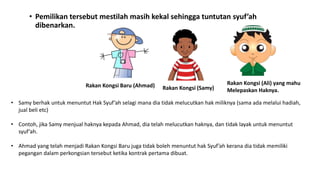 • Pemilikan tersebut mestilah masih kekal sehingga tuntutan syuf’ah
dibenarkan.
Rakan Kongsi Baru (Ahmad) Rakan Kongsi (Samy)
Rakan Kongsi (Ali) yang mahu
Melepaskan Haknya.
• Samy berhak untuk menuntut Hak Syuf’ah selagi mana dia tidak melucutkan hak miliknya (sama ada melalui hadiah,
jual beli etc)
• Contoh, jika Samy menjual haknya kepada Ahmad, dia telah melucutkan haknya, dan tidak layak untuk menuntut
syuf’ah.
• Ahmad yang telah menjadi Rakan Kongsi Baru juga tidak boleh menuntut hak Syuf’ah kerana dia tidak memiliki
pegangan dalam perkongsian tersebut ketika kontrak pertama dibuat.
 