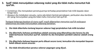 3. Syafi’ tidak menunjukkan sebarang reaksi yang dia tidak mahu menuntut hak
syuf’ah.
• Contohnya: Dia menyatakan persetujuannya terhadap perpindahan hak milik kepada rakan
kongsi baru
• Ataupun dia melakukan sesuatu, sama ada dalam bentuk percakapan, perbuatan atau berdiam
diri yang menunjukkan yang dia tidak mahu menuntut hak syuf’ah.
Terdapat beberapa keadaan di mana syafi’ masih dibenarkan menuntut syuf’ah walaupun
sebelumnya dia tidak menunjukkan sebarang bantahan.
1. Dia tidak diberitahu tentang bayaran sebenar bagi perpindahan hak milik tersebut
1. Dia diberitahu bahawa pembelinya adalah seorang yang dikenalinya dan kerana itu dia
tidak berhasrat menuntut syuf’ah. Setelah itu dia menyedari pembeli sebenar adalah orang
lain.
2. Dia diberitahu bahawa bayaran perlu dibuat secara tunai, kemudian dia menyedari bayaran
boleh dibuat secara ansuran
3. Dia tidak dimaklumkan peratus sebenar pegangan yang dijual.
 