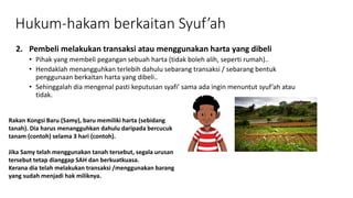 Hukum-hakam berkaitan Syuf’ah
2. Pembeli melakukan transaksi atau menggunakan harta yang dibeli
• Pihak yang membeli pegangan sebuah harta (tidak boleh alih, seperti rumah)..
• Hendaklah menangguhkan terlebih dahulu sebarang transaksi / sebarang bentuk
penggunaan berkaitan harta yang dibeli..
• Sehinggalah dia mengenal pasti keputusan syafi’ sama ada ingin menuntut syuf’ah atau
tidak.
Rakan Kongsi Baru (Samy), baru memiliki harta (sebidang
tanah). Dia harus menangguhkan dahulu daripada bercucuk
tanam (contoh) selama 3 hari (contoh).
Jika Samy telah menggunakan tanah tersebut, segala urusan
tersebut tetap dianggap SAH dan berkuatkuasa.
Kerana dia telah melakukan transaksi /menggunakan barang
yang sudah menjadi hak miliknya.
 