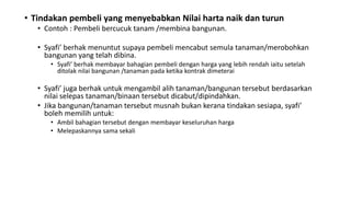• Tindakan pembeli yang menyebabkan Nilai harta naik dan turun
• Contoh : Pembeli bercucuk tanam /membina bangunan.
• Syafi’ berhak menuntut supaya pembeli mencabut semula tanaman/merobohkan
bangunan yang telah dibina.
• Syafi’ berhak membayar bahagian pembeli dengan harga yang lebih rendah iaitu setelah
ditolak nilai bangunan /tanaman pada ketika kontrak dimeterai
• Syafi’ juga berhak untuk mengambil alih tanaman/bangunan tersebut berdasarkan
nilai selepas tanaman/binaan tersebut dicabut/dipindahkan.
• Jika bangunan/tanaman tersebut musnah bukan kerana tindakan sesiapa, syafi’
boleh memilih untuk:
• Ambil bahagian tersebut dengan membayar keseluruhan harga
• Melepaskannya sama sekali
 