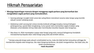 Hikmah Pensyariatan
• Menjaga kepentingan manusia dengan menggarap segala perkara yang bermanfaat dan
mengelakkan segala perkara yang memudaratkan.
• Seorang pekongsi mungkin telah serasi dan saling faham-memahami sesama rakan kongsi yang memiliki
sebuah rumah/ sebidang tanah.
• Adakalanya salah seorang dari antara mereka terdesak sehingga terpaksa menjual bahagian
perkongsiannya, syarak tidak menghalang, Cuma syarak mahu memastikan segala tindakan yang
dilakukan untuk kebaikan dirinya tidak akan menimbulkan kesulitan kepada rakan kongsinya.
• Atas dasar ini, Allah menetapkan supaya rakan kongsi yang mahu menjual bahagiannya hendaklah
menawarkannya kepada rakan-rakan kongsi yang sedia ada terlebih dahulu.
“ Sesiapa yang ada kongsi pada sebuah rumah/pokok kurma, maka dia tidak berhak menjualnya sehingga dia
memberitahu kepada rakan kongsinya. Jika rakan kongsinya berkenan, dia boleh mengambilnya. Jika tidak suka, dia
boleh membiarkannya.
-Hadis Rasulullah
 