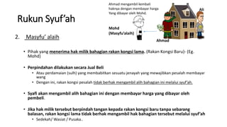 Ahmad mengambil kembali
haknya dengan membayar harga
Yang dibayar oleh Mohd.
Rukun Syuf’ah
2. Masyfu’ alaih
• Pihak yang menerima hak milik bahagian rakan kongsi lama. (Rakan Kongsi Baru)- (Eg.
Mohd)
• Perpindahan dilakukan secara Jual Beli
• Atau perdamaian (sulh) yang membabitkan sesuatu jenayah yang mewajibkan pesalah membayar
wang
• Dengan ini, rakan kongsi pesalah tidak berhak mengambil alih bahagian ini melalui syuf’ah.
• Syafi akan mengambil alih bahagian ini dengan membayar harga yang dibayar oleh
pembeli.
• Jika hak milik tersebut berpindah tangan kepada rakan kongsi baru tanpa sebarang
balasan, rakan kongsi lama tidak berhak mengambil hak bahagian tersebut melalui syuf’ah
• Sedekah/ Wasiat / Pusaka..
Ahmad
Ali
Mohd
(Masyfu’alaih)
 