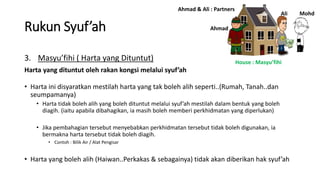 Rukun Syuf’ah
3. Masyu’fihi ( Harta yang Dituntut)
Harta yang dituntut oleh rakan kongsi melalui syuf’ah
• Harta ini disyaratkan mestilah harta yang tak boleh alih seperti..(Rumah, Tanah..dan
seumpamanya)
• Harta tidak boleh alih yang boleh dituntut melalui syuf’ah mestilah dalam bentuk yang boleh
diagih. (iaitu apabila dibahagikan, ia masih boleh memberi perkhidmatan yang diperlukan)
• Jika pembahagian tersebut menyebabkan perkhidmatan tersebut tidak boleh digunakan, ia
bermakna harta tersebut tidak boleh diagih.
• Contoh : Bilik Air / Alat Pengisar
• Harta yang boleh alih (Haiwan..Perkakas & sebagainya) tidak akan diberikan hak syuf’ah
Ahmad
Ali Mohd
Ahmad & Ali : Partners
House : Masyu’fihi
 